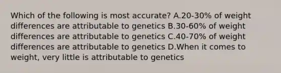 Which of the following is most accurate? A.20-30% of weight differences are attributable to genetics B.30-60% of weight differences are attributable to genetics C.40-70% of weight differences are attributable to genetics D.When it comes to weight, very little is attributable to genetics