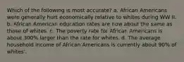 Which of the following is most accurate? a. African Americans were generally hurt economically relative to whites during WW II. b. African American education rates are now about the same as those of whites. c. The poverty rate for African Americans is about 300% larger than the rate for whites. d. The average household income of African Americans is currently about 90% of whites'.