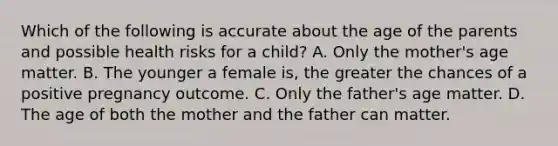 Which of the following is accurate about the age of the parents and possible health risks for a child? A. Only the mother's age matter. B. The younger a female is, the greater the chances of a positive pregnancy outcome. C. Only the father's age matter. D. The age of both the mother and the father can matter.