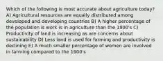 Which of the following is most accurate about agriculture today? A) Agricultural resources are equally distributed among developed and developing countries B) A higher percentage of the population is work is in agriculture than the 1800's C) Productivity of land is increasing as are concerns about sustainability D) Less land is used for farming and productivity is declining E) A much smaller percentage of women are involved in farming compared to the 1900's