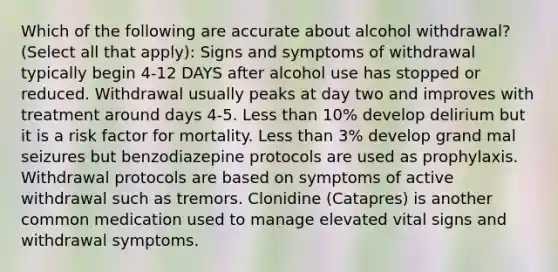 Which of the following are accurate about alcohol withdrawal? (Select all that apply): Signs and symptoms of withdrawal typically begin 4-12 DAYS after alcohol use has stopped or reduced. Withdrawal usually peaks at day two and improves with treatment around days 4-5. Less than 10% develop delirium but it is a risk factor for mortality. Less than 3% develop grand mal seizures but benzodiazepine protocols are used as prophylaxis. Withdrawal protocols are based on symptoms of active withdrawal such as tremors. Clonidine (Catapres) is another common medication used to manage elevated vital signs and withdrawal symptoms.