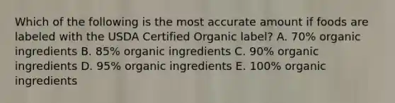 Which of the following is the most accurate amount if foods are labeled with the USDA Certified Organic label? A. 70% organic ingredients B. 85% organic ingredients C. 90% organic ingredients D. 95% organic ingredients E. 100% organic ingredients