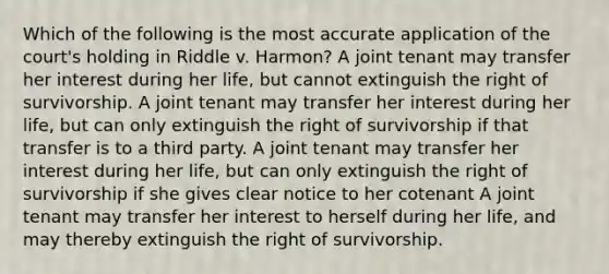 Which of the following is the most accurate application of the court's holding in Riddle v. Harmon? A joint tenant may transfer her interest during her life, but cannot extinguish the right of survivorship. A joint tenant may transfer her interest during her life, but can only extinguish the right of survivorship if that transfer is to a third party. A joint tenant may transfer her interest during her life, but can only extinguish the right of survivorship if she gives clear notice to her cotenant A joint tenant may transfer her interest to herself during her life, and may thereby extinguish the right of survivorship.