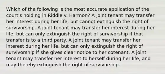 Which of the following is the most accurate application of the court's holding in Riddle v. Harmon? A joint tenant may transfer her interest during her life, but cannot extinguish the right of survivorship. A joint tenant may transfer her interest during her life, but can only extinguish the right of survivorship if that transfer is to a third party. A joint tenant may transfer her interest during her life, but can only extinguish the right of survivorship if she gives clear notice to her cotenant. A joint tenant may transfer her interest to herself during her life, and may thereby extinguish the right of survivorship.