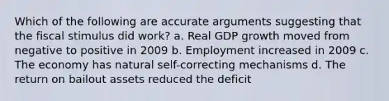 Which of the following are accurate arguments suggesting that the fiscal stimulus did work? a. Real GDP growth moved from negative to positive in 2009 b. Employment increased in 2009 c. The economy has natural self-correcting mechanisms d. The return on bailout assets reduced the deficit