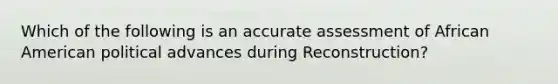 Which of the following is an accurate assessment of African American political advances during Reconstruction?