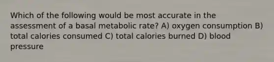 Which of the following would be most accurate in the assessment of a basal metabolic rate? A) oxygen consumption B) total calories consumed C) total calories burned D) blood pressure