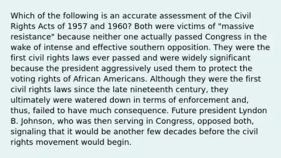 Which of the following is an accurate assessment of the <a href='https://www.questionai.com/knowledge/kkdJLQddfe-civil-rights' class='anchor-knowledge'>civil rights</a> Acts of 1957 and 1960? Both were victims of "massive resistance" because neither one actually passed Congress in the wake of intense and effective southern opposition. They were the first civil rights laws ever passed and were widely significant because the president aggressively used them to protect the voting rights of <a href='https://www.questionai.com/knowledge/kktT1tbvGH-african-americans' class='anchor-knowledge'>african americans</a>. Although they were the first civil rights laws since the late nineteenth century, they ultimately were watered down in terms of enforcement and, thus, failed to have much consequence. Future president Lyndon B. Johnson, who was then serving in Congress, opposed both, signaling that it would be another few decades before <a href='https://www.questionai.com/knowledge/kwq766eC44-the-civil-rights-movement' class='anchor-knowledge'>the civil rights movement</a> would begin.