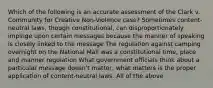 Which of the following is an accurate assessment of the Clark v. Community for Creative Non-Violence case? Sometimes content-neutral laws, though constitutional, can disproportionately impinge upon certain messages because the manner of speaking is closely linked to the message The regulation against camping overnight on the National Mall was a constitutional time, place and manner regulation What government officials think about a particular message doesn't matter; what matters is the proper application of content-neutral laws. All of the above