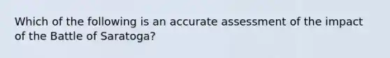 Which of the following is an accurate assessment of the impact of the Battle of Saratoga?