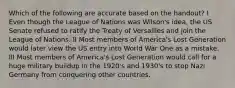 Which of the following are accurate based on the handout? I Even though the League of Nations was Wilson's idea, the US Senate refused to ratify the Treaty of Versailles and join the League of Nations. II Most members of America's Lost Generation would later view the US entry into World War One as a mistake. III Most members of America's Lost Generation would call for a huge military buildup in the 1920's and 1930's to stop Nazi Germany from conquering other countries.