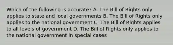 Which of the following is accurate? A. The Bill of Rights only applies to state and local governments B. The Bill of Rights only applies to the national government C. The Bill of Rights applies to all levels of government D. The Bill of Rights only applies to the national government in special cases