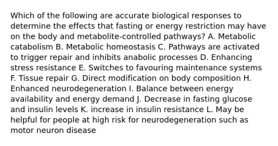 Which of the following are accurate biological responses to determine the effects that fasting or energy restriction may have on the body and metabolite-controlled pathways? A. Metabolic catabolism B. Metabolic homeostasis C. Pathways are activated to trigger repair and inhibits anabolic processes D. Enhancing stress resistance E. Switches to favouring maintenance systems F. Tissue repair G. Direct modification on body composition H. Enhanced neurodegeneration I. Balance between energy availability and energy demand J. Decrease in fasting glucose and insulin levels K. increase in insulin resistance L. May be helpful for people at high risk for neurodegeneration such as motor neuron disease