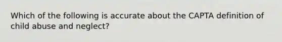 Which of the following is accurate about the CAPTA definition of child abuse and neglect?