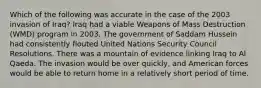 Which of the following was accurate in the case of the 2003 invasion of Iraq? Iraq had a viable Weapons of Mass Destruction (WMD) program in 2003. The government of Saddam Hussein had consistently flouted United Nations Security Council Resolutions. There was a mountain of evidence linking Iraq to Al Qaeda. The invasion would be over quickly, and American forces would be able to return home in a relatively short period of time.