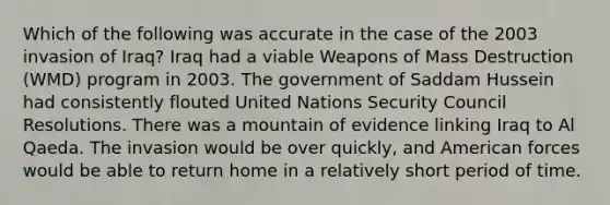 Which of the following was accurate in the case of the 2003 invasion of Iraq? Iraq had a viable Weapons of Mass Destruction (WMD) program in 2003. The government of Saddam Hussein had consistently flouted United Nations Security Council Resolutions. There was a mountain of evidence linking Iraq to Al Qaeda. The invasion would be over quickly, and American forces would be able to return home in a relatively short period of time.