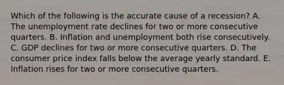 Which of the following is the accurate cause of a recession? A. The unemployment rate declines for two or more consecutive quarters. B. Inflation and unemployment both rise consecutively. C. GDP declines for two or more consecutive quarters. D. The consumer price index falls below the average yearly standard. E. Inflation rises for two or more consecutive quarters.