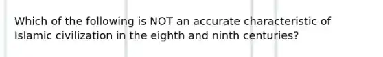 Which of the following is NOT an accurate characteristic of Islamic civilization in the eighth and ninth centuries?