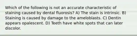 Which of the following is not an accurate characteristic of staining caused by dental fluorosis? A) The stain is intrinsic. B) Staining is caused by damage to the ameloblasts. C) Dentin appears opalescent. D) Teeth have white spots that can later discolor.