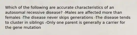 Which of the following are accurate characteristics of an autosomal recessive disease? -Males are affected more than females -The disease never skips generations -The disease tends to cluster in siblings -Only one parent is generally a carrier for the gene mutation