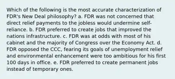 Which of the following is the most accurate characterization of FDR's New Deal philosophy? a. FDR was not concerned that direct relief payments to the jobless would undermine self-reliance. b. FDR preferred to create jobs that improved the nations infrastructure. c. FDR was at odds with most of his cabinet and the majority of Congress over the Economy Act. d. FDR opposed the CCC, fearing its goals of unemployment relief and environmental enhancement were too ambitious for his first 100 days in office. e. FDR preferred to create permanent jobs instead of temporary ones.