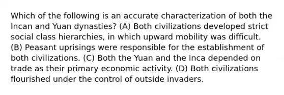 Which of the following is an accurate characterization of both the Incan and Yuan dynasties? (A) Both civilizations developed strict social class hierarchies, in which upward mobility was difficult. (B) Peasant uprisings were responsible for the establishment of both civilizations. (C) Both the Yuan and the Inca depended on trade as their primary economic activity. (D) Both civilizations flourished under the control of outside invaders.