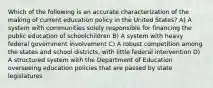 Which of the following is an accurate characterization of the making of current education policy in the United States? A) A system with communities solely responsible for financing the public education of schoolchildren B) A system with heavy federal government involvement C) A robust competition among the states and school districts, with little federal intervention D) A structured system with the Department of Education overseeing education policies that are passed by state legislatures