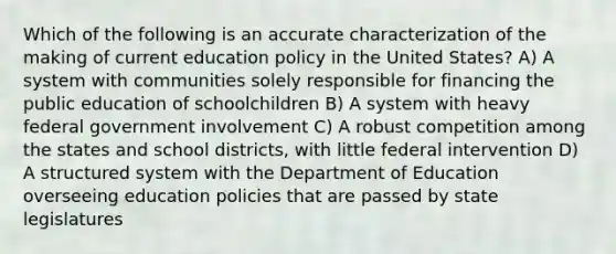 Which of the following is an accurate characterization of the making of current education policy in the United States? A) A system with communities solely responsible for financing the public education of schoolchildren B) A system with heavy federal government involvement C) A robust competition among the states and school districts, with little federal intervention D) A structured system with the Department of Education overseeing education policies that are passed by state legislatures