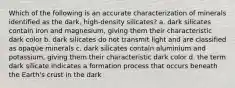 Which of the following is an accurate characterization of minerals identified as the dark, high-density silicates? a. dark silicates contain iron and magnesium, giving them their characteristic dark color b. dark silicates do not transmit light and are classified as opaque minerals c. dark silicates contain aluminium and potassium, giving them their characteristic dark color d. the term dark silicate indicates a formation process that occurs beneath the Earth's crust in the dark