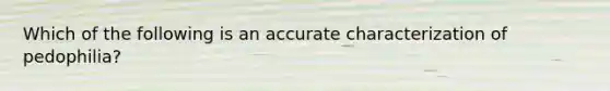 Which of the following is an accurate characterization of pedophilia?