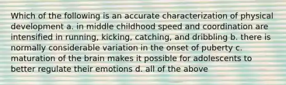 Which of the following is an accurate characterization of physical development a. in middle childhood speed and coordination are intensified in running, kicking, catching, and dribbling b. there is normally considerable variation in the onset of puberty c. maturation of the brain makes it possible for adolescents to better regulate their emotions d. all of the above