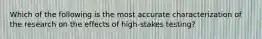 Which of the following is the most accurate characterization of the research on the effects of high-stakes testing?