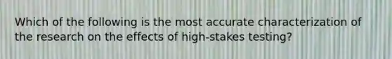 Which of the following is the most accurate characterization of the research on the effects of high-stakes testing?