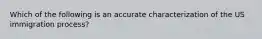 Which of the following is an accurate characterization of the US immigration process?