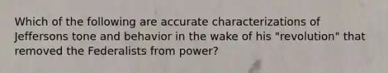 Which of the following are accurate characterizations of Jeffersons tone and behavior in the wake of his "revolution" that removed the Federalists from power?