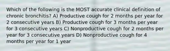 Which of the following is the MOST accurate clinical definition of chronic bronchitis? A) Productive cough for 2 months per year for 2 consecutive years B) Productive cough for 3 months per year for 3 consecutive years C) Nonproductive cough for 2 months per year for 3 consecutive years D) Nonproductive cough for 4 months per year for 1 year