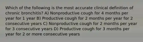 Which of the following is the most accurate clinical definition of chronic bronchitis? A) Nonproductive cough for 4 months per year for 1 year B) Productive cough for 2 months per year for 2 consecutive years C) Nonproductive cough for 2 months per year for 3 consecutive years D) Productive cough for 3 months per year for 2 or more consecutive years