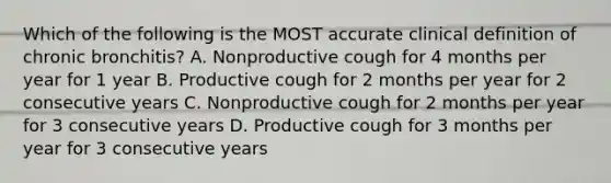 Which of the following is the MOST accurate clinical definition of chronic bronchitis? A. Nonproductive cough for 4 months per year for 1 year B. Productive cough for 2 months per year for 2 consecutive years C. Nonproductive cough for 2 months per year for 3 consecutive years D. Productive cough for 3 months per year for 3 consecutive years