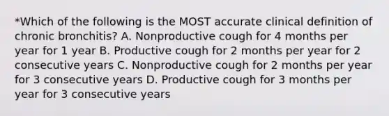 *Which of the following is the MOST accurate clinical definition of chronic bronchitis? A. Nonproductive cough for 4 months per year for 1 year B. Productive cough for 2 months per year for 2 consecutive years C. Nonproductive cough for 2 months per year for 3 consecutive years D. Productive cough for 3 months per year for 3 consecutive years