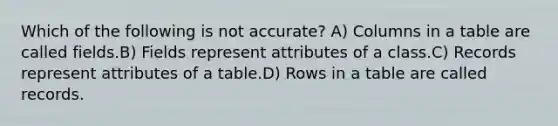 Which of the following is not accurate? A) Columns in a table are called fields.B) Fields represent attributes of a class.C) Records represent attributes of a table.D) Rows in a table are called records.