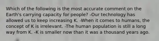 Which of the following is the most accurate comment on the Earth's carrying capacity for people? -Our technology has allowed us to keep increasing K. -When it comes to humans, the concept of K is irrelevant. -The human population is still a long way from K. -K is smaller now than it was a thousand years ago.