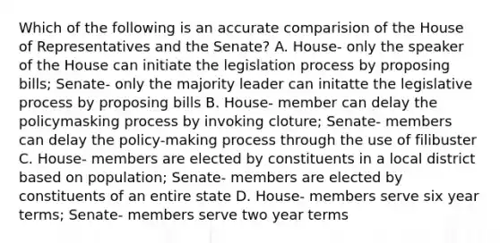 Which of the following is an accurate comparision of the House of Representatives and the Senate? A. House- only the speaker of the House can initiate the legislation process by proposing bills; Senate- only the majority leader can initatte the legislative process by proposing bills B. House- member can delay the policymasking process by invoking cloture; Senate- members can delay the policy-making process through the use of filibuster C. House- members are elected by constituents in a local district based on population; Senate- members are elected by constituents of an entire state D. House- members serve six year terms; Senate- members serve two year terms