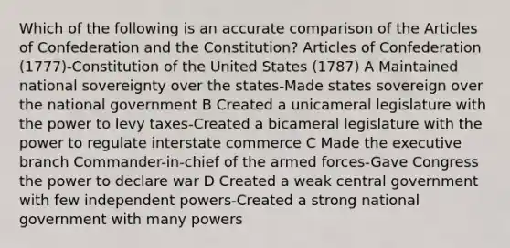 Which of the following is an accurate comparison of the Articles of Confederation and the Constitution? Articles of Confederation (1777)-Constitution of the United States (1787) A Maintained national sovereignty over the states-Made states sovereign over the national government B Created a unicameral legislature with the power to levy taxes-Created a bicameral legislature with the power to regulate interstate commerce C Made the executive branch Commander-in-chief of the armed forces-Gave Congress the power to declare war D Created a weak central government with few independent powers-Created a strong national government with many powers