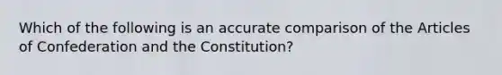 Which of the following is an accurate comparison of the Articles of Confederation and the Constitution?