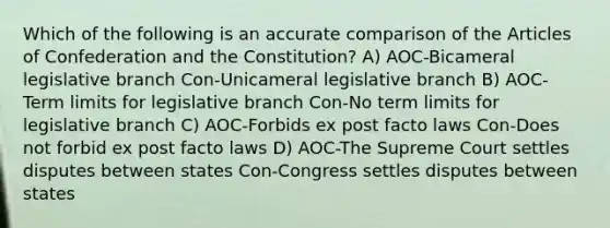 Which of the following is an accurate comparison of the Articles of Confederation and the Constitution? A) AOC-Bicameral legislative branch Con-Unicameral legislative branch B) AOC-Term limits for legislative branch Con-No term limits for legislative branch C) AOC-Forbids ex post facto laws Con-Does not forbid ex post facto laws D) AOC-The Supreme Court settles disputes between states Con-Congress settles disputes between states