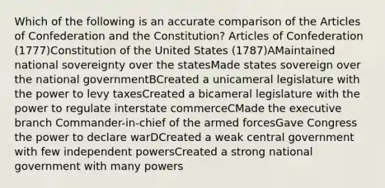 Which of the following is an accurate comparison of <a href='https://www.questionai.com/knowledge/k5NDraRCFC-the-articles-of-confederation' class='anchor-knowledge'>the articles of confederation</a> and the Constitution? Articles of Confederation (1777)Constitution of the United States (1787)AMaintained national sovereignty over the statesMade states sovereign over the national governmentBCreated a unicameral legislature with the power to levy taxesCreated a bicameral legislature with the power to regulate interstate commerceCMade <a href='https://www.questionai.com/knowledge/kBllUhZHhd-the-executive-branch' class='anchor-knowledge'>the executive branch</a> Commander-in-chief of the armed forcesGave Congress the power to declare warDCreated a weak central government with few independent powersCreated a strong national government with many powers