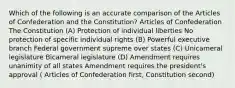 Which of the following is an accurate comparison of the Articles of Confederation and the Constitution? Articles of Confederation The Constitution (A) Protection of individual liberties No protection of specific individual rights (B) Powerful executive branch Federal government supreme over states (C) Unicameral legislature Bicameral legislature (D) Amendment requires unanimity of all states Amendment requires the president's approval ( Articles of Confederation first, Constitution second)