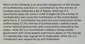 Which of the following is an accurate comparison of the Articles of Confederation and the U.S. Constitution? A) The Articles of Confederation contained a Bill of Rights, while the U.S. Constitution does not contain a Bill of Rights B) The Articles of Confederation was never the Constitution of the United States, while the U. S. Constitution has been the only Constitution of the United States C) The Articles of Confederation created a weak central national government with most powers reserved to the states, while the U.S. Constitution created a strong central government with some powers reserved to states D) The Articles of Confederation was argued for by Federalists, while the U.S. Constitution was argued for by Anti-Federalists