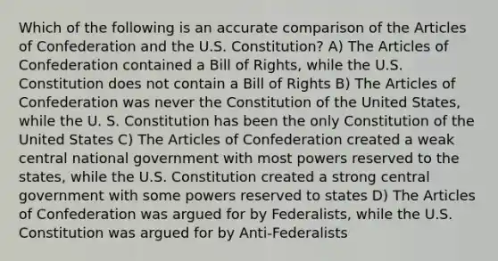 Which of the following is an accurate comparison of the Articles of Confederation and the U.S. Constitution? A) The Articles of Confederation contained a Bill of Rights, while the U.S. Constitution does not contain a Bill of Rights B) The Articles of Confederation was never the Constitution of the United States, while the U. S. Constitution has been the only Constitution of the United States C) The Articles of Confederation created a weak central national government with most powers reserved to the states, while the U.S. Constitution created a strong central government with some powers reserved to states D) The Articles of Confederation was argued for by Federalists, while the U.S. Constitution was argued for by Anti-Federalists