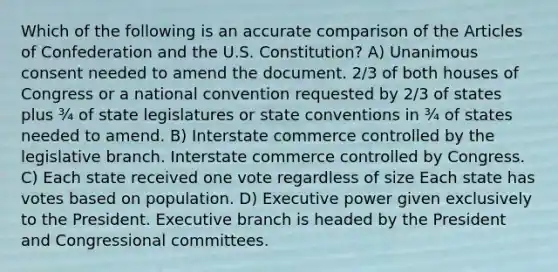 Which of the following is an accurate comparison of the Articles of Confederation and the U.S. Constitution? A) Unanimous consent needed to amend the document. 2/3 of both houses of Congress or a national convention requested by 2/3 of states plus ¾ of state legislatures or state conventions in ¾ of states needed to amend. B) Interstate commerce controlled by the legislative branch. Interstate commerce controlled by Congress. C) Each state received one vote regardless of size Each state has votes based on population. D) Executive power given exclusively to the President. Executive branch is headed by the President and Congressional committees.